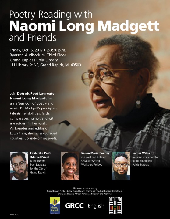 Poetry Reading with Naomi Long Madgett and Friends. Friday, Oct. 6, 2017 2-3:30 p.m. Ryerson Auditorium, Third Floor Grand Rapids Public Library, 111 Library St. NE, Grand Rapids, MI 49503. Join Detroit Poet Laureate Naomi Long Madgett for an afternoon of poetry and music. Dr. Madgett’s prodigious talents, sensibilities, faith, compassion, humor and wit are evident in her work. As founder and editor of Lotus Press, she has encouraged countless up and coming poets. Fable the Poet (Marcel Price) is the current Poet Laureate for the City of Grand Rapids. Sonya Marie Pouncy is a poet and Callaloo Creative Writing Workshop Fellow. Lamar Willis is a musician and educator at the Southfield Public Schools. This event is sponsored by Grand Rapids Public Library, Grand Rapids Community College English Department, and Grand Rapids African American Museum and Archives.